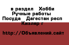  в раздел : Хобби. Ручные работы » Посуда . Дагестан респ.,Кизляр г.